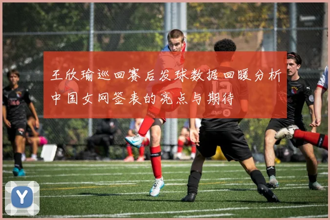 王欣瑜巡回赛后发球数据回暖分析中国女网签表的亮点与期待
