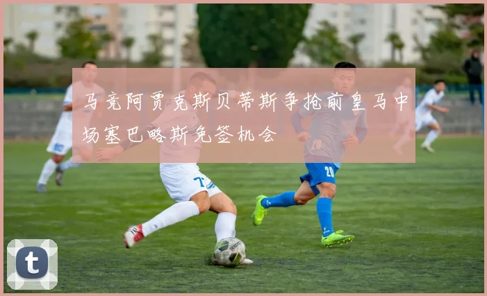 马竞阿贾克斯贝蒂斯争抢前皇马中场塞巴略斯免签机会