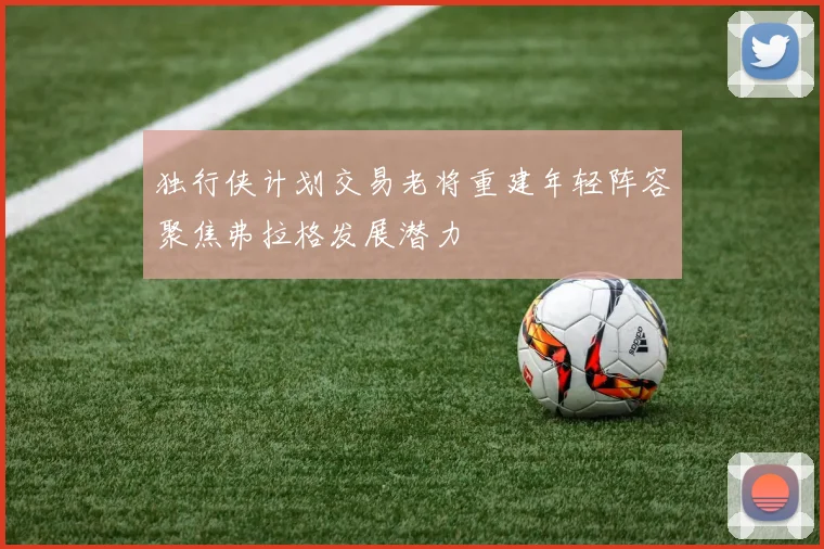 独行侠计划交易老将重建年轻阵容聚焦弗拉格发展潜力