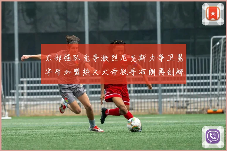 东部强队竞争激烈尼克斯力争卫冕字母加盟热火大帝联手布朗再创辉煌