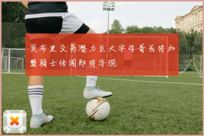 莫布里交易潜力巨大字母哥或将加盟骑士传闻即将浮现