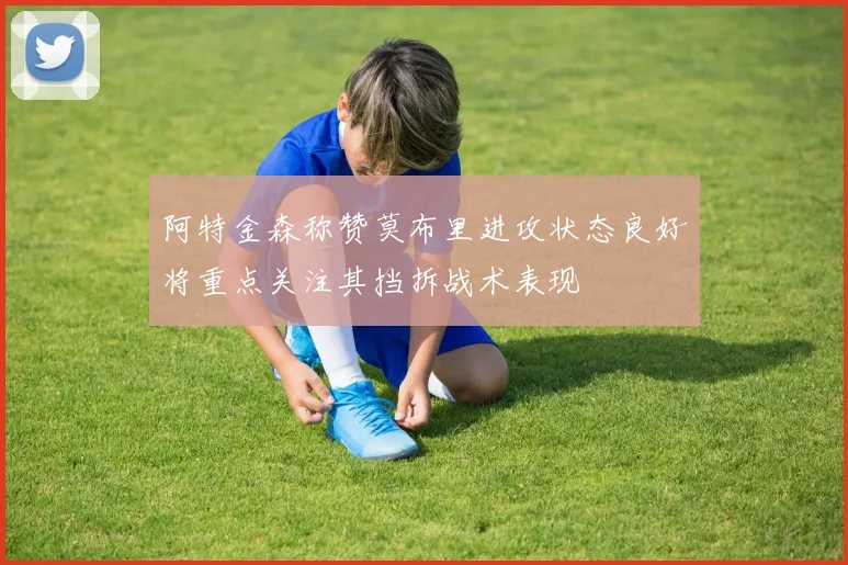 阿特金森称赞莫布里进攻状态良好将重点关注其挡拆战术表现