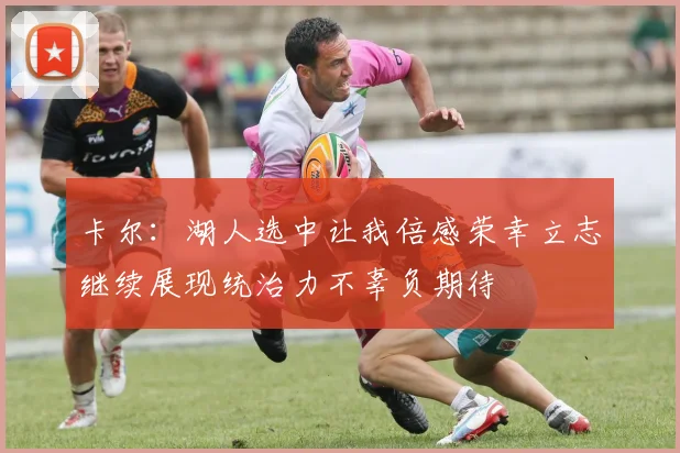 卡尔：湖人选中让我倍感荣幸立志继续展现统治力不辜负期待