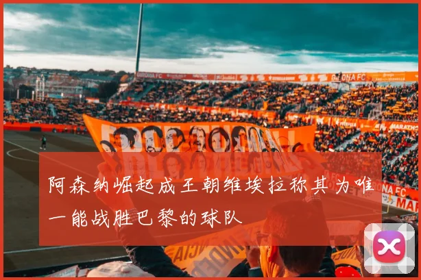 阿森纳崛起成王朝维埃拉称其为唯一能战胜巴黎的球队