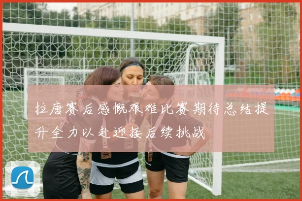 拉唐赛后感慨艰难比赛期待总结提升全力以赴迎接后续挑战