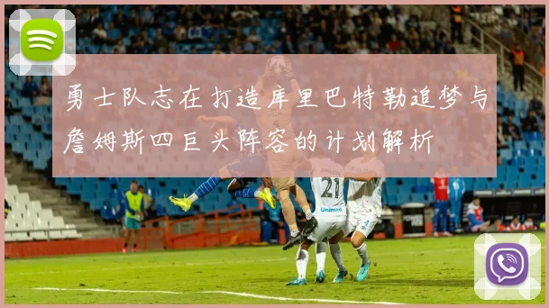勇士队志在打造库里巴特勒追梦与詹姆斯四巨头阵容的计划解析