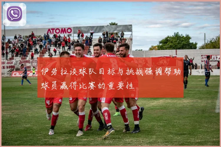 伊劳拉谈球队目标与挑战强调帮助球员赢得比赛的重要性