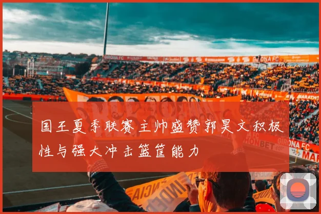国王夏季联赛主帅盛赞郭昊文积极性与强大冲击篮筐能力