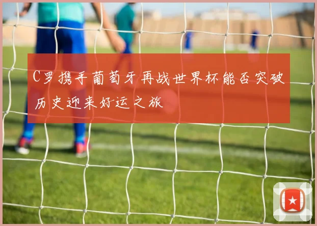 C罗携手葡萄牙再战世界杯能否突破历史迎来好运之旅