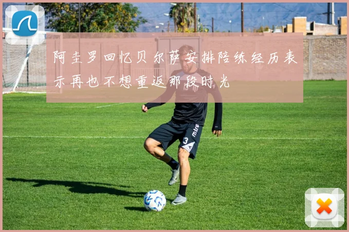 阿圭罗回忆贝尔萨安排陪练经历表示再也不想重返那段时光