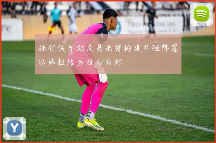 独行侠计划交易老将构建年轻阵容以弗拉格为核心目标