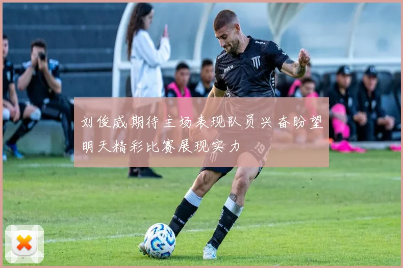 刘俊威期待主场表现队员兴奋盼望明天精彩比赛展现实力