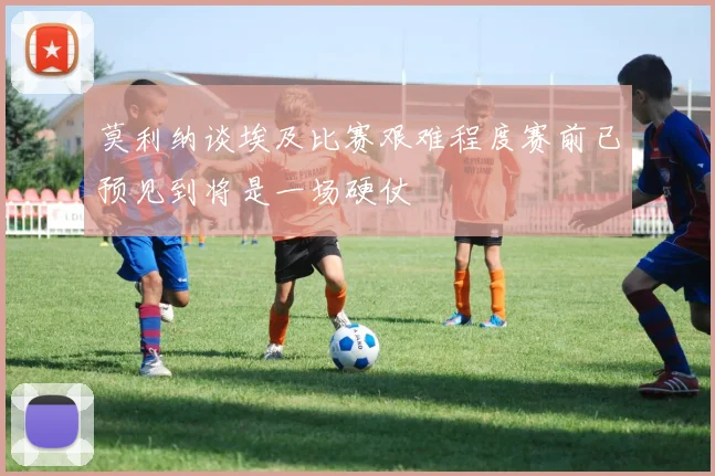 莫利纳谈埃及比赛艰难程度赛前已预见到将是一场硬仗