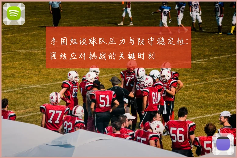 李国旭谈球队压力与防守稳定性：团结应对挑战的关键时刻