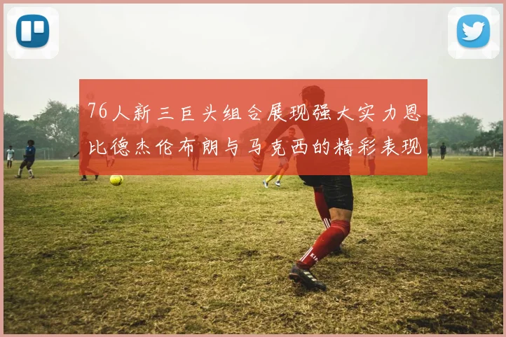 76人新三巨头组合展现强大实力恩比德杰伦布朗与马克西的精彩表现引发期待
