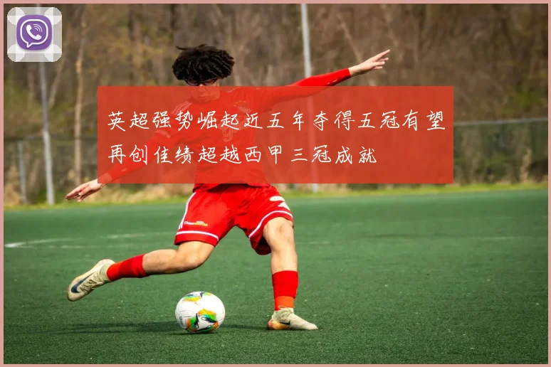 英超强势崛起近五年夺得五冠有望再创佳绩超越西甲三冠成就
