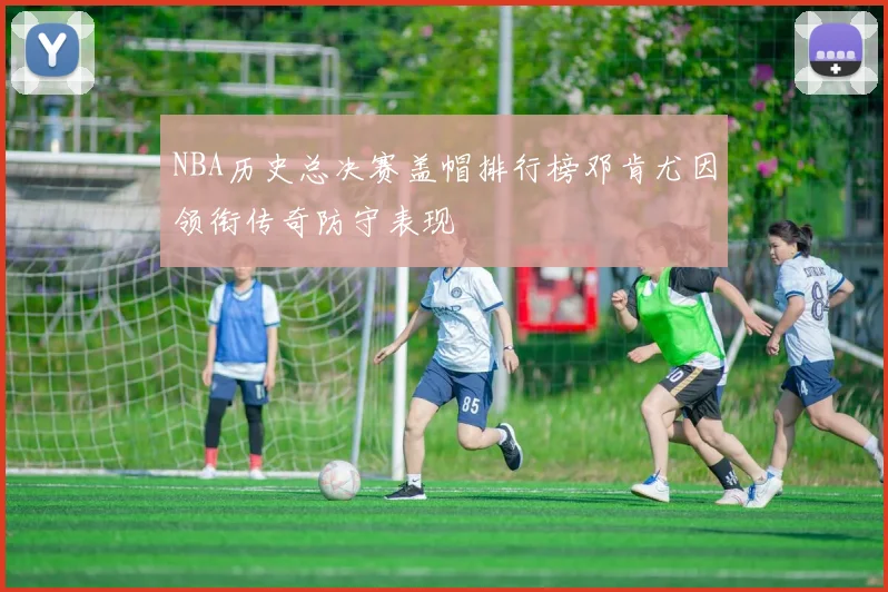 NBA历史总决赛盖帽排行榜邓肯尤因领衔传奇防守表现