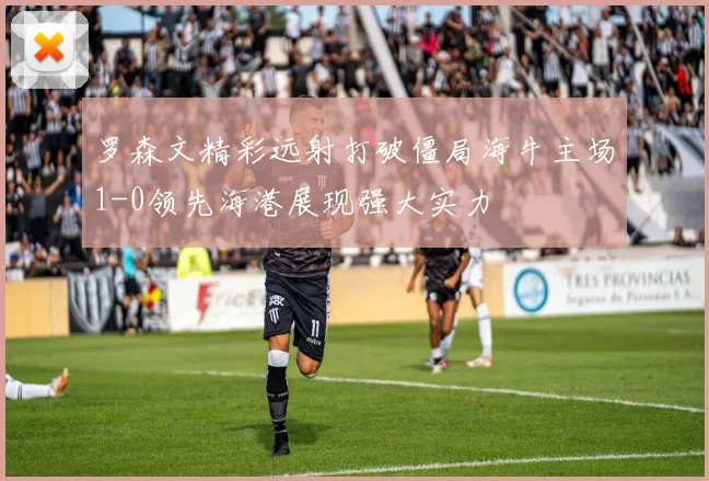 罗森文精彩远射打破僵局海牛主场1-0领先海港展现强大实力