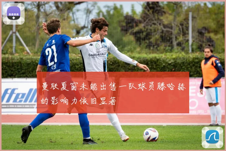 曼联夏窗未能出售一队球员滕哈赫的影响力依旧显著