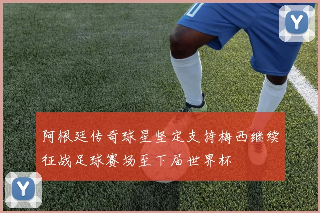 阿根廷传奇球星坚定支持梅西继续征战足球赛场至下届世界杯