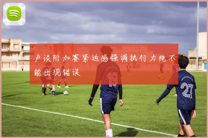 卢谈附加赛紧迫感强调执行力绝不能出现错误