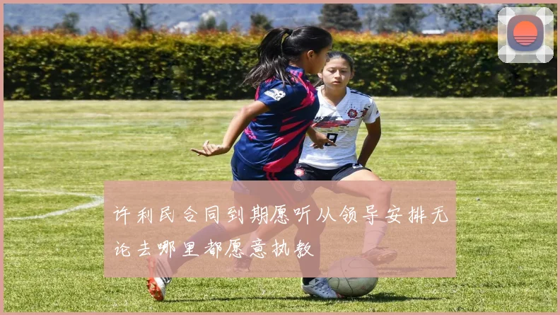 许利民合同到期愿听从领导安排无论去哪里都愿意执教
