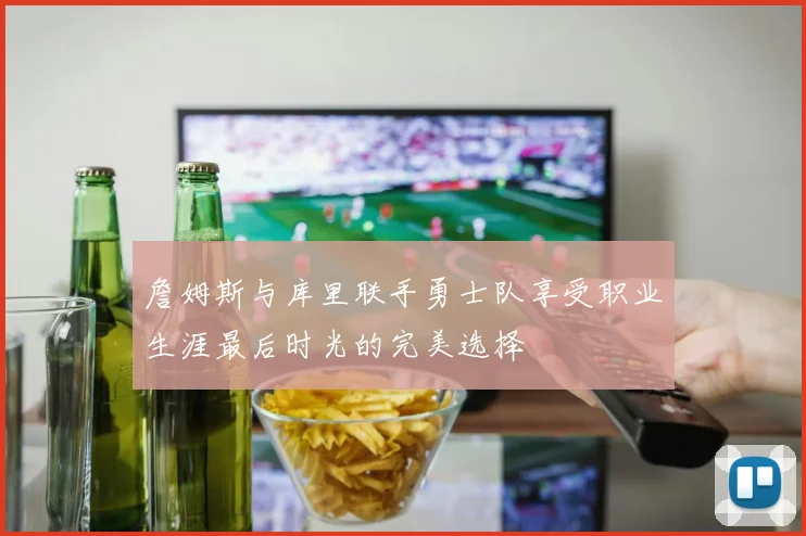 詹姆斯与库里联手勇士队享受职业生涯最后时光的完美选择