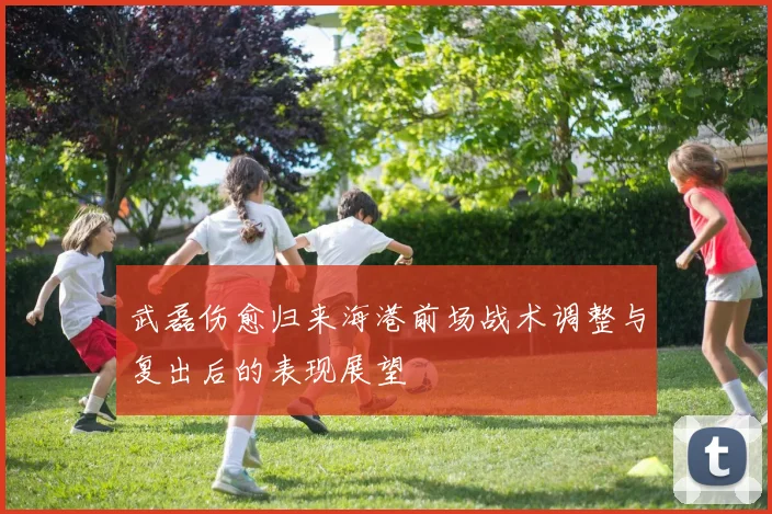 武磊伤愈归来海港前场战术调整与复出后的表现展望