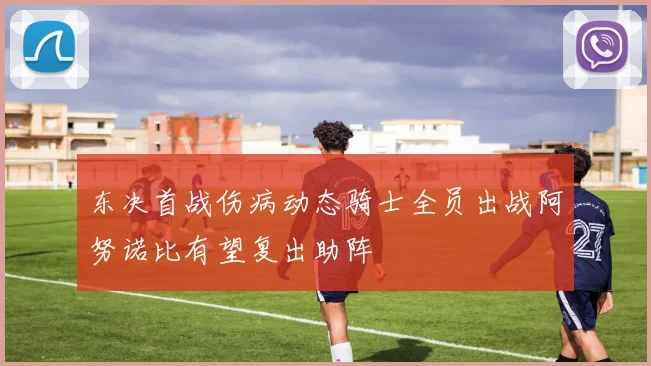 东决首战伤病动态骑士全员出战阿努诺比有望复出助阵