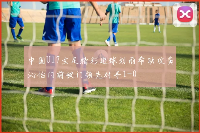中国U17女足精彩进球刘雨希助攻黄沁怡门前破门领先对手1-0