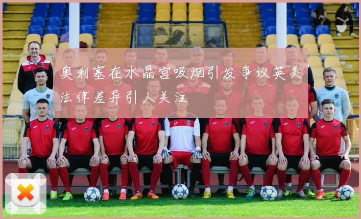 奥利塞在水晶宫吸烟引发争议英美法律差异引人关注