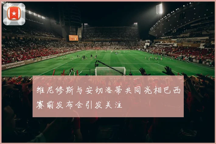 维尼修斯与安切洛蒂共同亮相巴西赛前发布会引发关注
