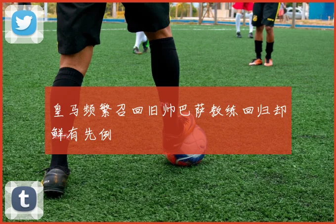 皇马频繁召回旧帅巴萨教练回归却鲜有先例