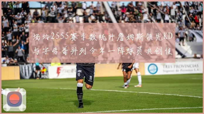 场均2555赛季数统计詹姆斯领先KD与字母哥并列今年一阵球员共创佳绩