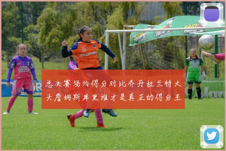 总决赛场均得分对比乔丹杜兰特大头詹姆斯库里谁才是真正的得分王