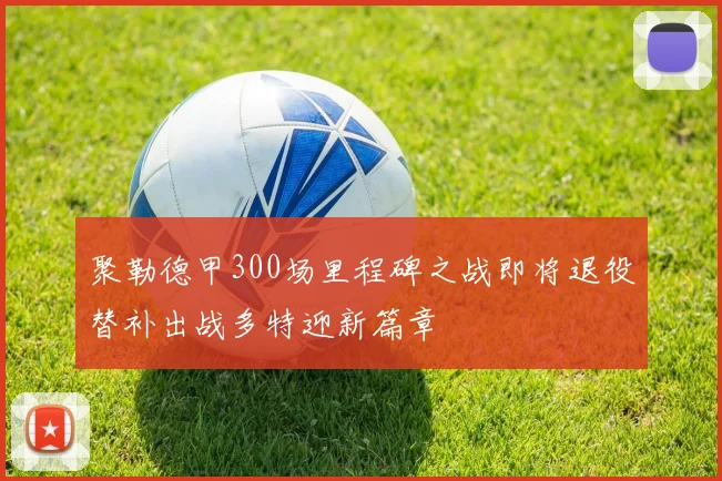 聚勒德甲300场里程碑之战即将退役替补出战多特迎新篇章
