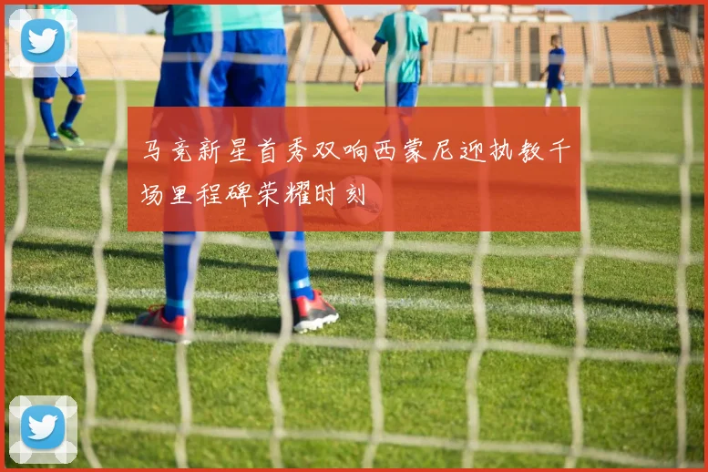 马竞新星首秀双响西蒙尼迎执教千场里程碑荣耀时刻