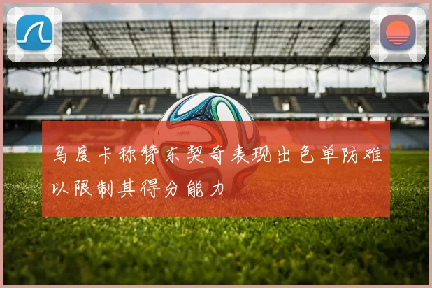 乌度卡称赞东契奇表现出色单防难以限制其得分能力