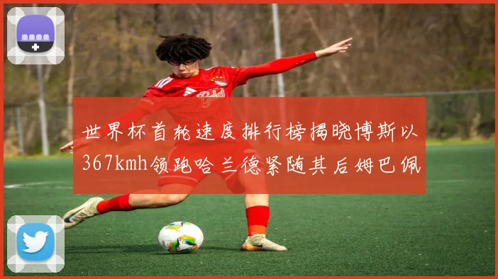 世界杯首轮速度排行榜揭晓博斯以367kmh领跑哈兰德紧随其后姆巴佩位列第九