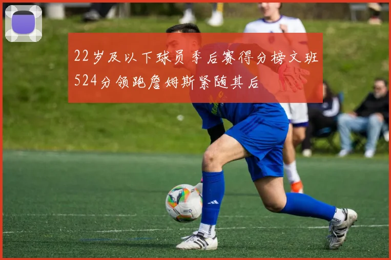 22岁及以下球员季后赛得分榜文班524分领跑詹姆斯紧随其后