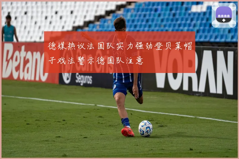 德媒热议法国队实力强劲登贝莱帽子戏法警示德国队注意