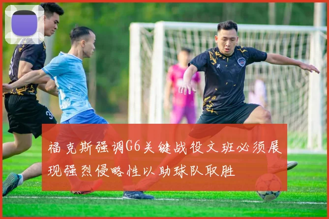 福克斯强调G6关键战役文班必须展现强烈侵略性以助球队取胜