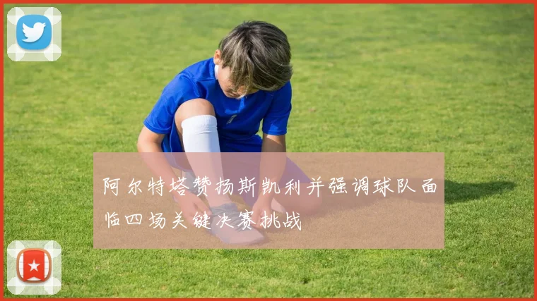 阿尔特塔赞扬斯凯利并强调球队面临四场关键决赛挑战